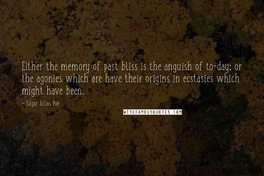 Edgar Allan Poe quotes: Either the memory of past bliss is the anguish of to-day; or the agonies which are have their origins in ecstasies which might have been. Edgar Allan Poe quotes: Either the memory of past bliss is the anguish of to-day; or the agonies which are have their origins in ecstasies which might have been.