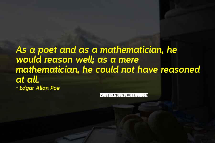 Edgar Allan Poe quotes: As a poet and as a mathematician, he would reason well; as a mere mathematician, he could not have reasoned at all. Edgar Allan Poe quotes: As a poet and as a mathematician, he would reason well; as a mere mathematician, he could not have reasoned at all.