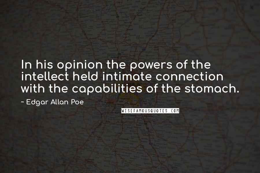 Edgar Allan Poe quotes: In his opinion the powers of the intellect held intimate connection with the capabilities of the stomach. Edgar Allan Poe quotes: In his opinion the powers of the intellect held intimate connection with the capabilities of the stomach.