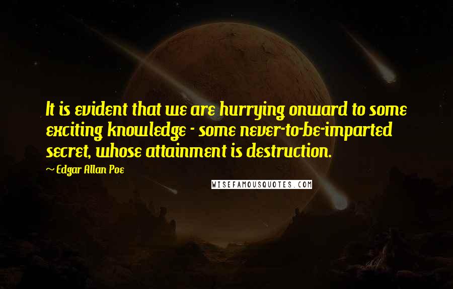 Edgar Allan Poe quotes: It is evident that we are hurrying onward to some exciting knowledge - some never-to-be-imparted secret, whose attainment is destruction. Edgar Allan Poe quotes: It is evident that we are hurrying onward to some exciting knowledge - some never-to-be-imparted secret, whose attainment is destruction.