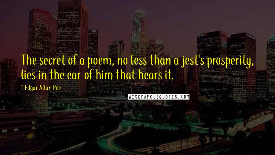 Edgar Allan Poe quotes: The secret of a poem, no less than a jest's prosperity, lies in the ear of him that hears it. Edgar Allan Poe quotes: The secret of a poem, no less than a jest's prosperity, lies in the ear of him that hears it.