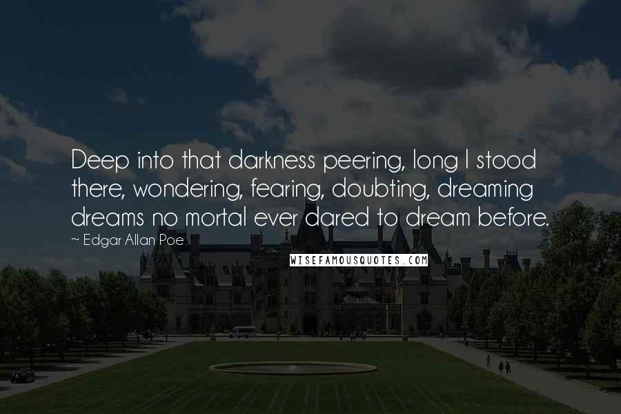 Edgar Allan Poe quotes: Deep into that darkness peering, long I stood there, wondering, fearing, doubting, dreaming dreams no mortal ever dared to dream before. Edgar Allan Poe quotes: Deep into that darkness peering, long I stood there, wondering, fearing, doubting, dreaming dreams no mortal ever dared to dream before.