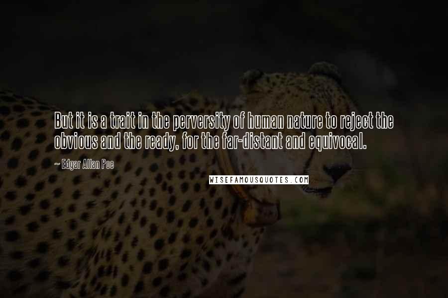 Edgar Allan Poe quotes: But it is a trait in the perversity of human nature to reject the obvious and the ready, for the far-distant and equivocal. Edgar Allan Poe quotes: But it is a trait in the perversity of human nature to reject the obvious and the ready, for the far-distant and equivocal.