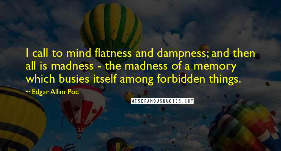 Edgar Allan Poe quotes: I call to mind flatness and dampness; and then all is madness - the madness of a memory which busies itself among forbidden things.