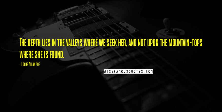 Edgar Allan Poe quotes: The depth lies in the valleys where we seek her, and not upon the mountain-tops where she is found. Edgar Allan Poe quotes: The depth lies in the valleys where we seek her, and not upon the mountain-tops where she is found.