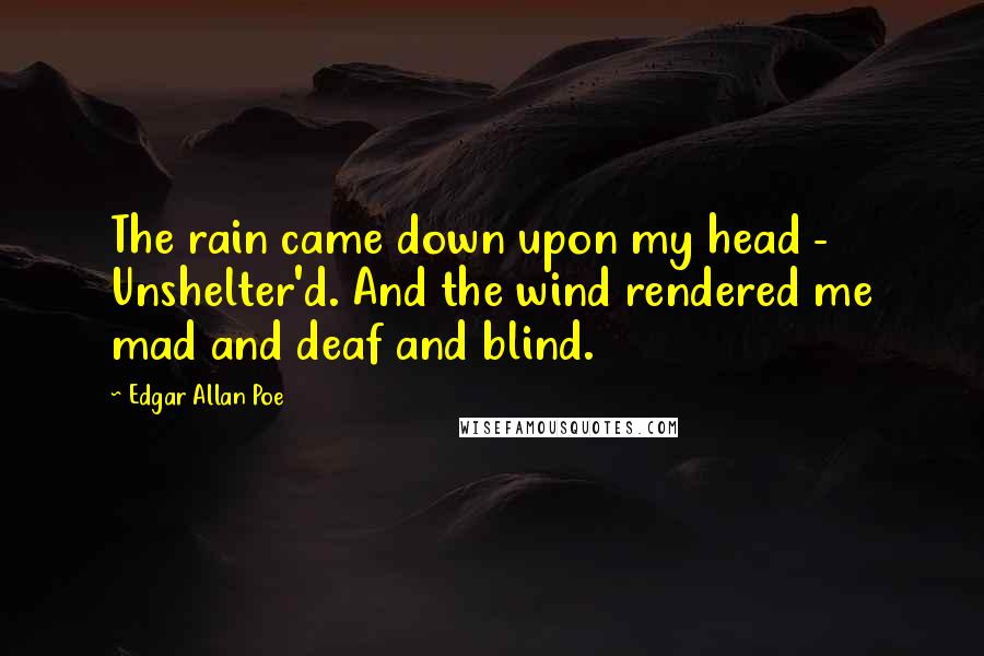 Edgar Allan Poe quotes: The rain came down upon my head - Unshelter'd. And the wind rendered me mad and deaf and blind. Edgar Allan Poe quotes: The rain came down upon my head - Unshelter'd. And the wind rendered me mad and deaf and blind.