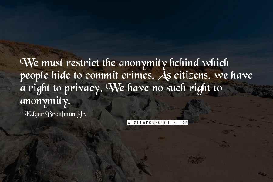 Edgar Bronfman Jr. quotes: We must restrict the anonymity behind which people hide to commit crimes. As citizens, we have a right to privacy. We have no such right to anonymity. Edgar Bronfman Jr. quotes: We must restrict the anonymity behind which people hide to commit crimes. As citizens, we have a right to privacy. We have no such right to anonymity.