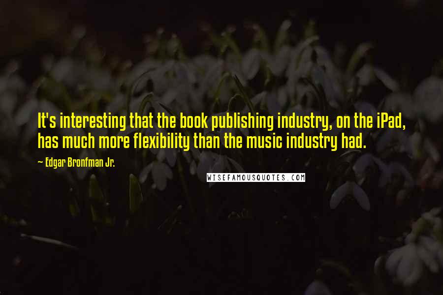 Edgar Bronfman Jr. quotes: It's interesting that the book publishing industry, on the iPad, has much more flexibility than the music industry had. Edgar Bronfman Jr. quotes: It's interesting that the book publishing industry, on the iPad, has much more flexibility than the music industry had.