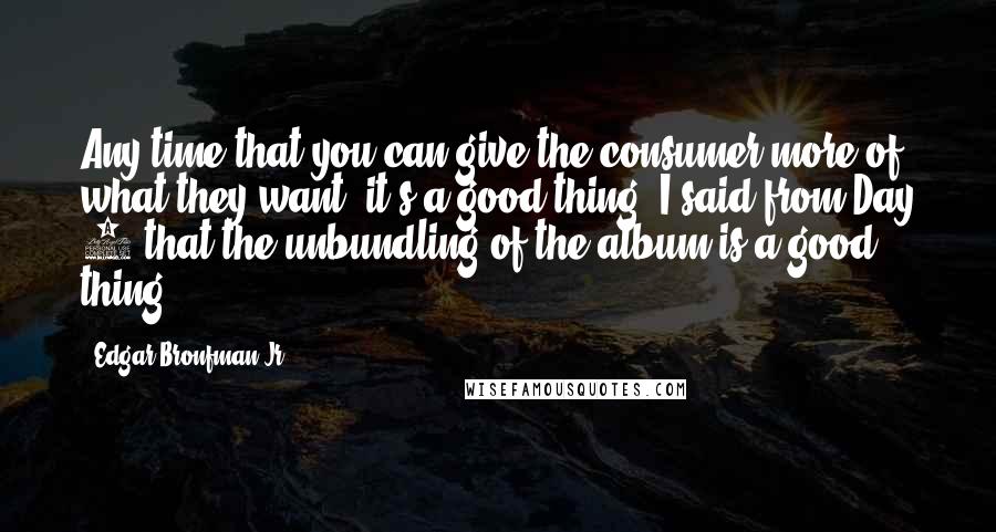 Edgar Bronfman Jr. quotes: Any time that you can give the consumer more of what they want, it's a good thing. I said from Day 1 that the unbundling of the album is a Edgar Bronfman Jr. quotes: Any time that you can give the consumer more of what they want, it's a good thing. I said from Day 1 that the unbundling of the album is a
