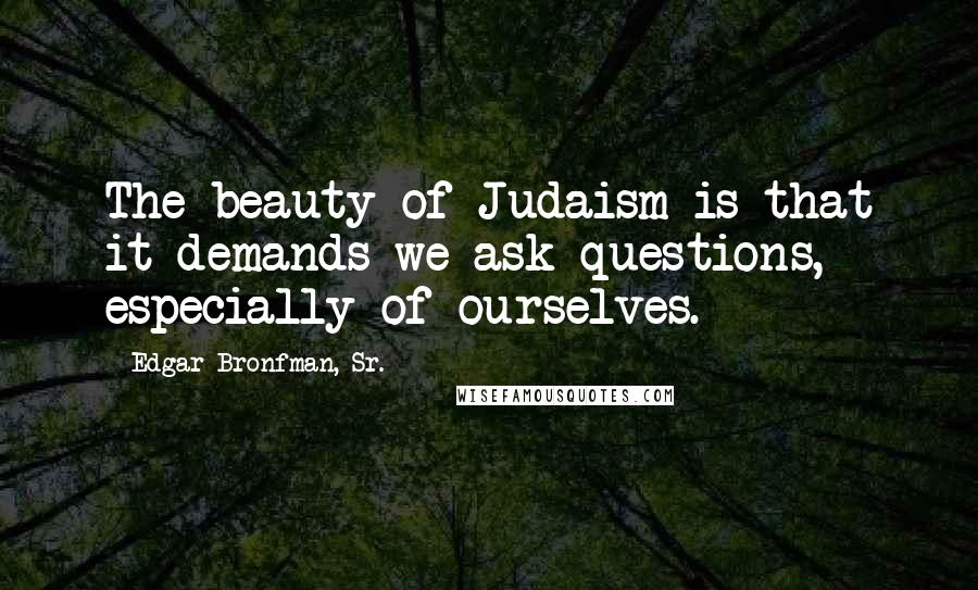 Edgar Bronfman, Sr. quotes: The beauty of Judaism is that it demands we ask questions, especially of ourselves.