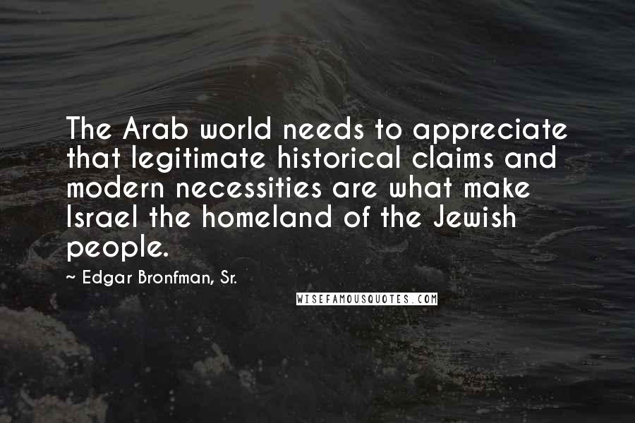 Edgar Bronfman, Sr. quotes: The Arab world needs to appreciate that legitimate historical claims and modern necessities are what make Israel the homeland of the Jewish people.