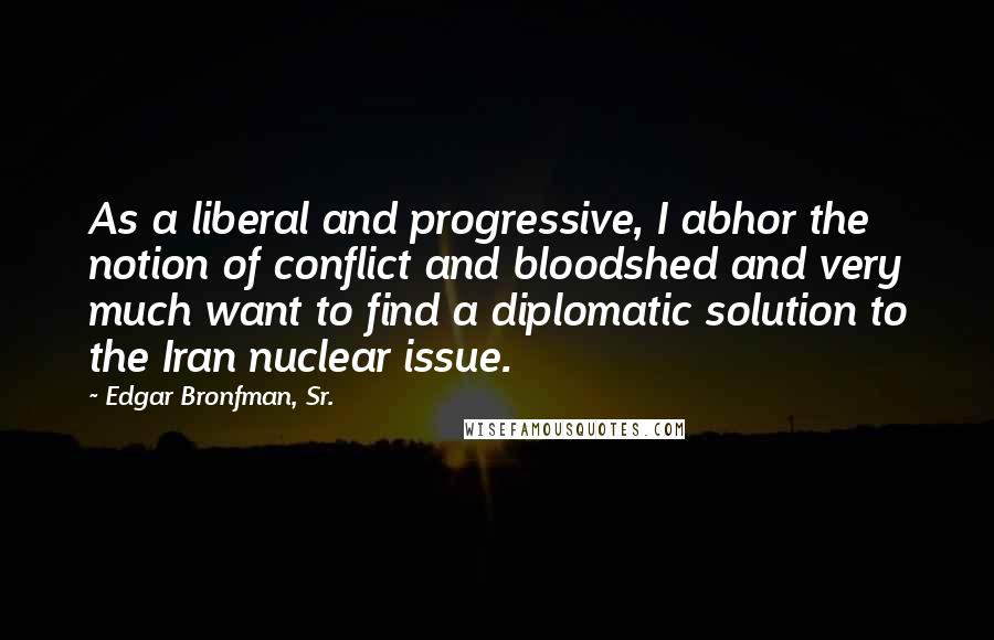 Edgar Bronfman, Sr. quotes: As a liberal and progressive, I abhor the notion of conflict and bloodshed and very much want to find a diplomatic solution to the Iran nuclear issue.