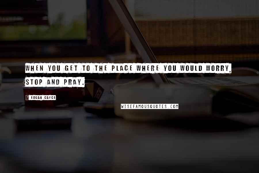 Edgar Cayce quotes: When you get to the place where you would worry, Stop and pray.