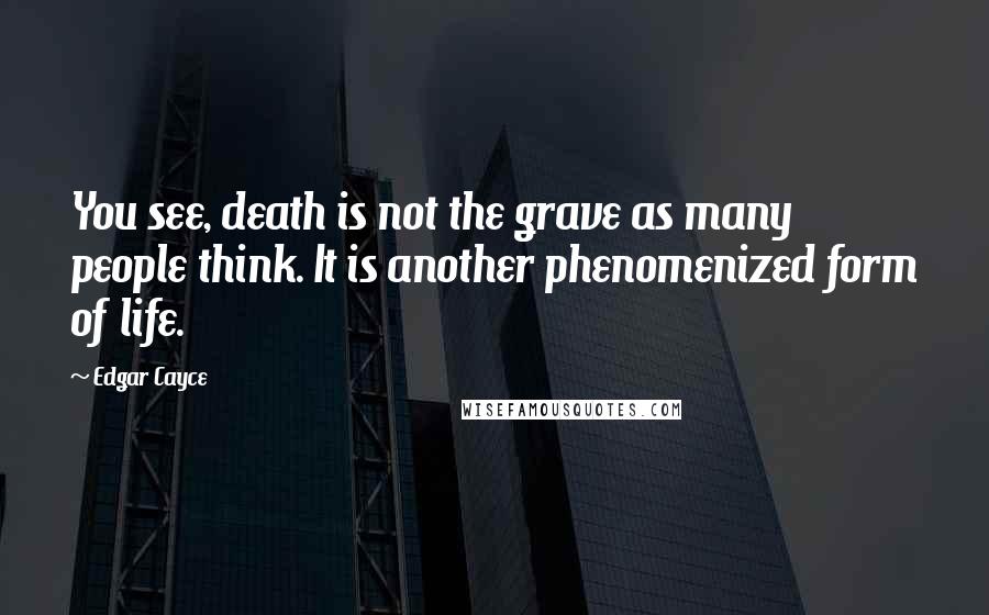Edgar Cayce quotes: You see, death is not the grave as many people think. It is another phenomenized form of life.