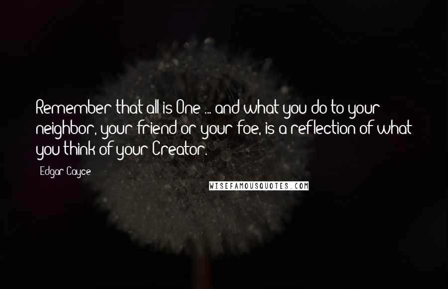 Edgar Cayce quotes: Remember that all is One ... and what you do to your neighbor, your friend or your foe, is a reflection of what you think of your Creator.