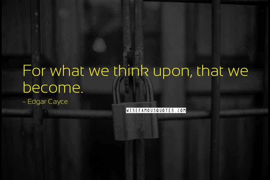 Edgar Cayce quotes: For what we think upon, that we become.