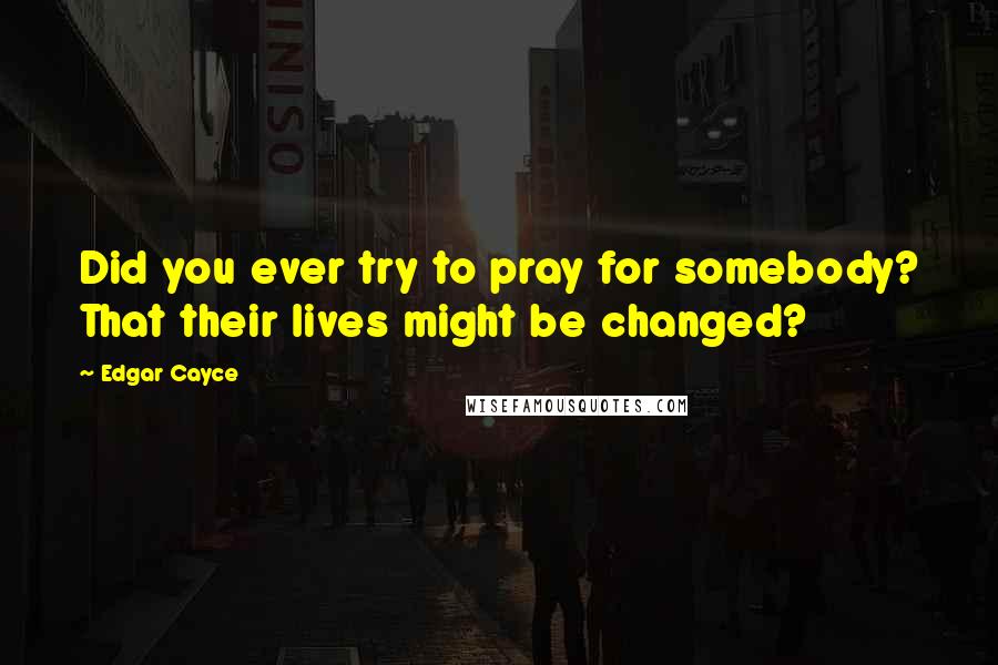 Edgar Cayce quotes: Did you ever try to pray for somebody? That their lives might be changed?