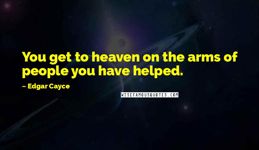 Edgar Cayce quotes: You get to heaven on the arms of people you have helped.