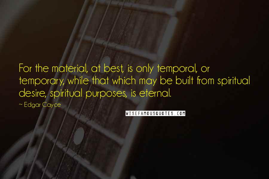 Edgar Cayce quotes: For the material, at best, is only temporal, or temporary, while that which may be built from spiritual desire, spiritual purposes, is eternal.