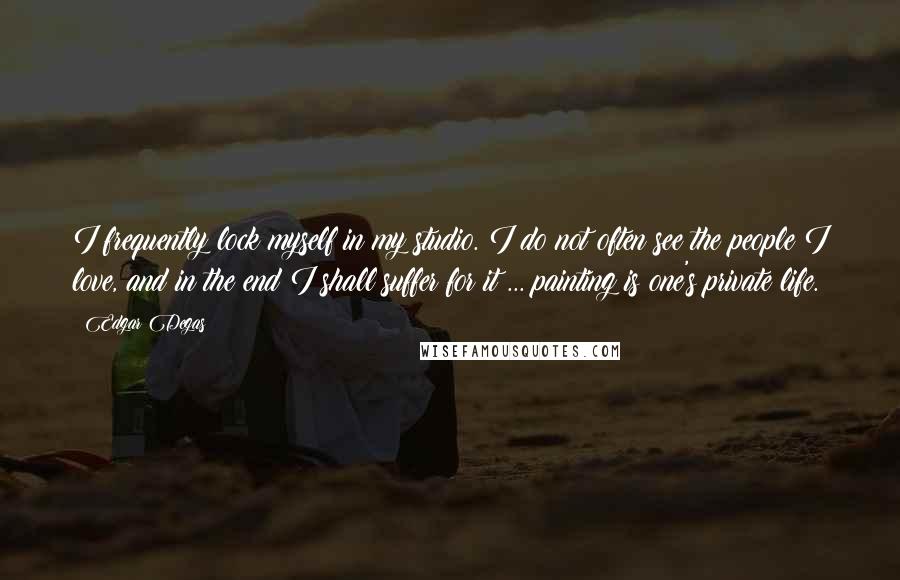 Edgar Degas quotes: I frequently lock myself in my studio. I do not often see the people I love, and in the end I shall suffer for it ... painting is one's private