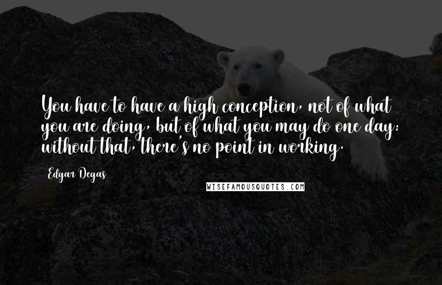 Edgar Degas quotes: You have to have a high conception, not of what you are doing, but of what you may do one day: without that, there's no point in working.