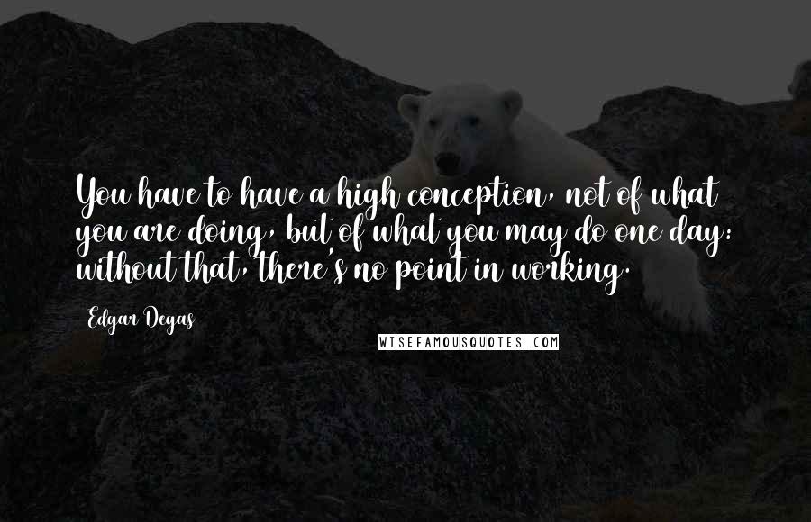 Edgar Degas quotes: You have to have a high conception, not of what you are doing, but of what you may do one day: without that, there's no point in working. Edgar Degas quotes: You have to have a high conception, not of what you are doing, but of what you may do one day: without that, there's no point in working.