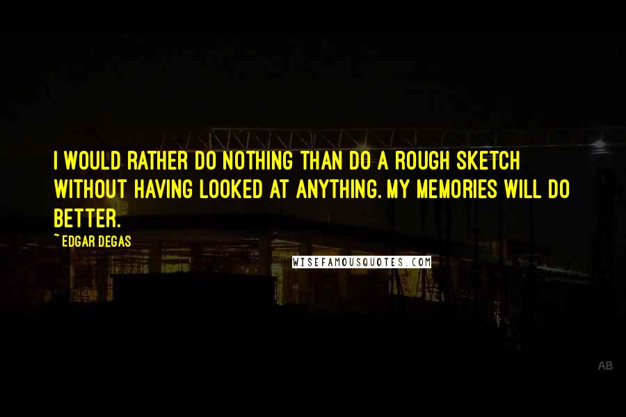 Edgar Degas quotes: I would rather do nothing than do a rough sketch without having looked at anything. My memories will do better. Edgar Degas quotes: I would rather do nothing than do a rough sketch without having looked at anything. My memories will do better.