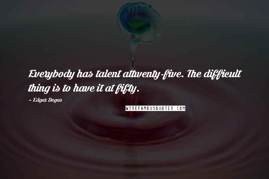 Edgar Degas quotes: Everybody has talent attwenty-five. The difficult thing is to have it at fifty.
