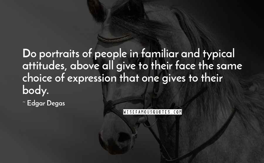 Edgar Degas quotes: Do portraits of people in familiar and typical attitudes, above all give to their face the same choice of expression that one gives to their body. Edgar Degas quotes: Do portraits of people in familiar and typical attitudes, above all give to their face the same choice of expression that one gives to their body.
