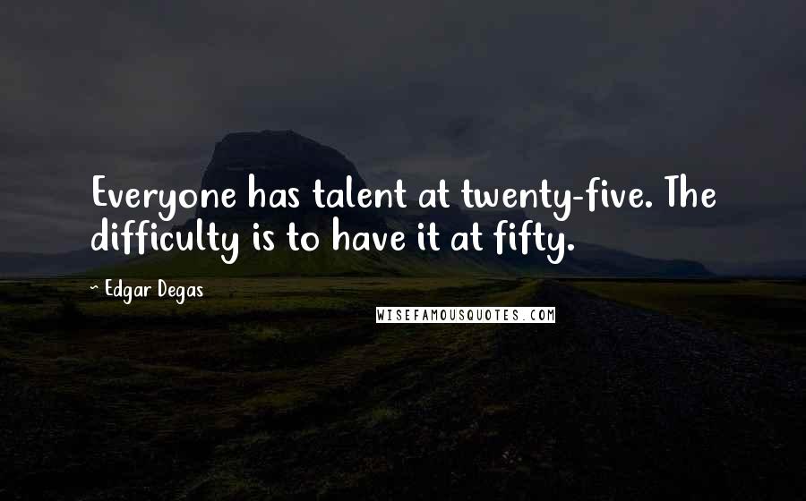 Edgar Degas quotes: Everyone has talent at twenty-five. The difficulty is to have it at fifty.