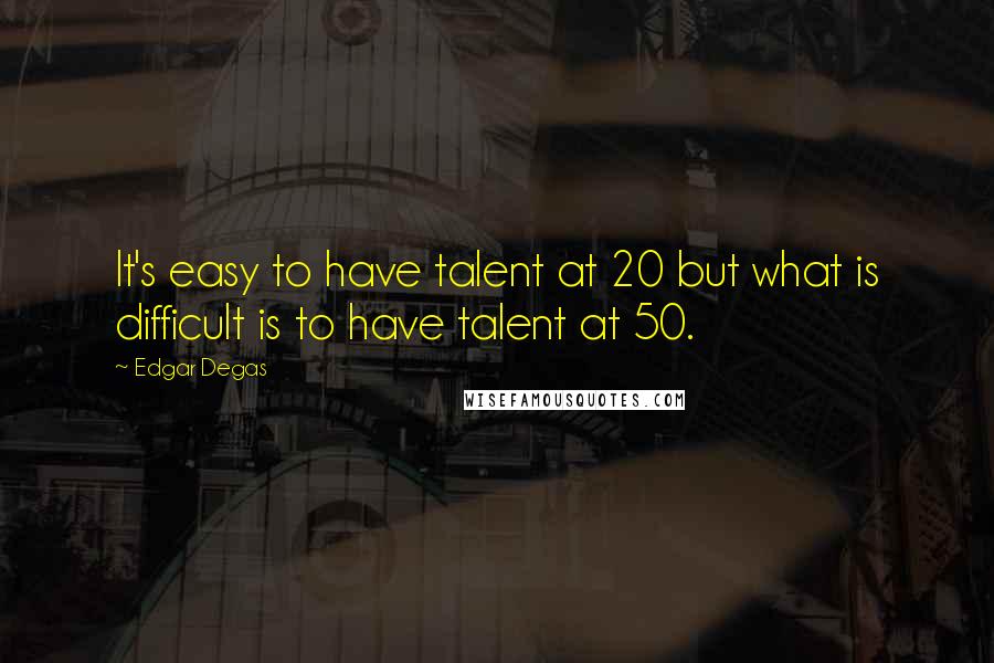 Edgar Degas quotes: It's easy to have talent at 20 but what is difficult is to have talent at 50.
