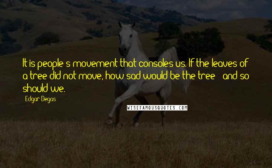 Edgar Degas quotes: It is people's movement that consoles us. If the leaves of a tree did not move, how sad would be the tree - and so should we. Edgar Degas quotes: It is people's movement that consoles us. If the leaves of a tree did not move, how sad would be the tree - and so should we.