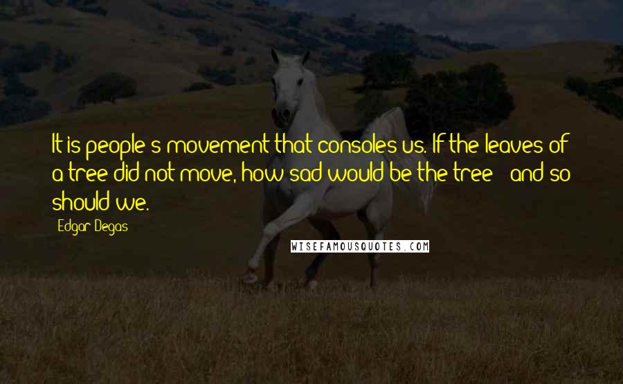 Edgar Degas quotes: It is people's movement that consoles us. If the leaves of a tree did not move, how sad would be the tree - and so should we.