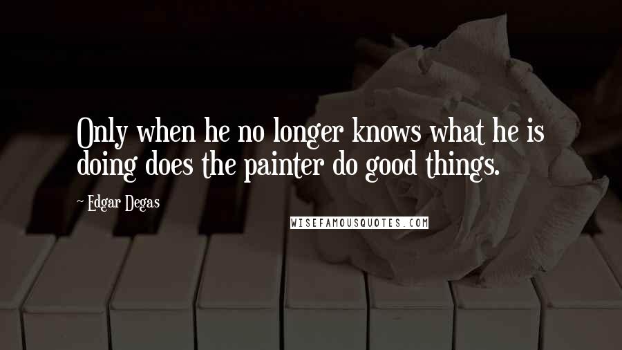 Edgar Degas quotes: Only when he no longer knows what he is doing does the painter do good things.