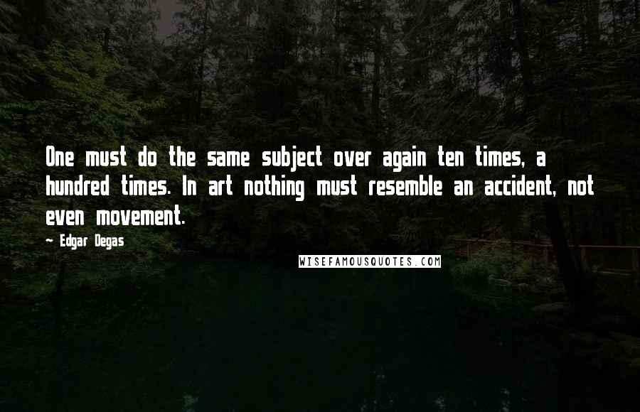 Edgar Degas quotes: One must do the same subject over again ten times, a hundred times. In art nothing must resemble an accident, not even movement. Edgar Degas quotes: One must do the same subject over again ten times, a hundred times. In art nothing must resemble an accident, not even movement.