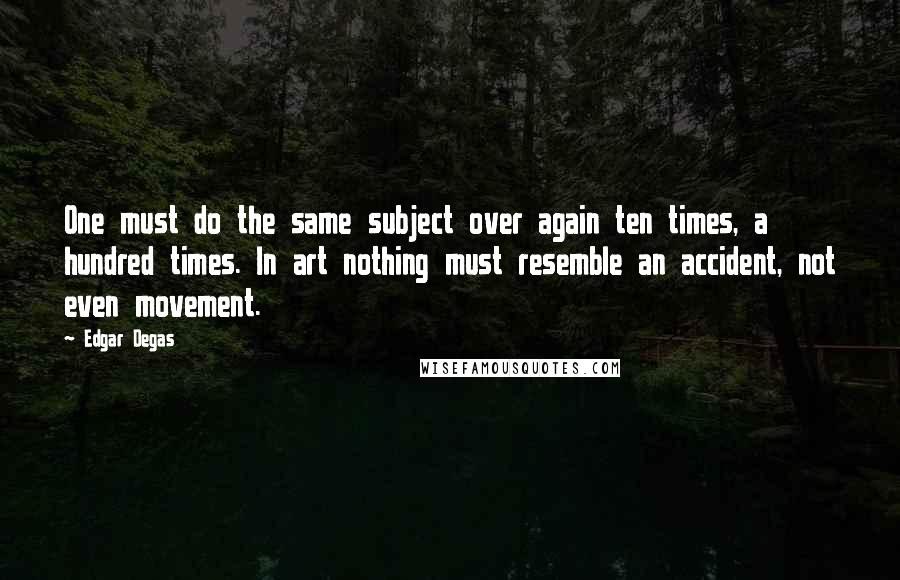 Edgar Degas quotes: One must do the same subject over again ten times, a hundred times. In art nothing must resemble an accident, not even movement.