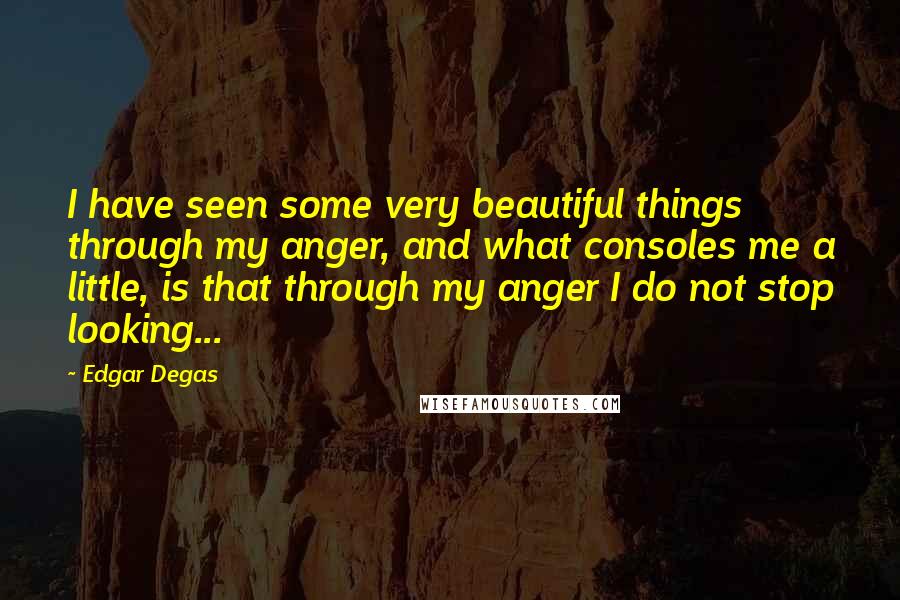 Edgar Degas quotes: I have seen some very beautiful things through my anger, and what consoles me a little, is that through my anger I do not stop looking... Edgar Degas quotes: I have seen some very beautiful things through my anger, and what consoles me a little, is that through my anger I do not stop looking...