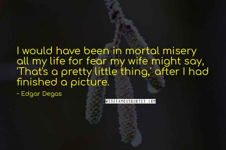 Edgar Degas quotes: I would have been in mortal misery all my life for fear my wife might say, 'That's a pretty little thing,' after I had finished a picture.