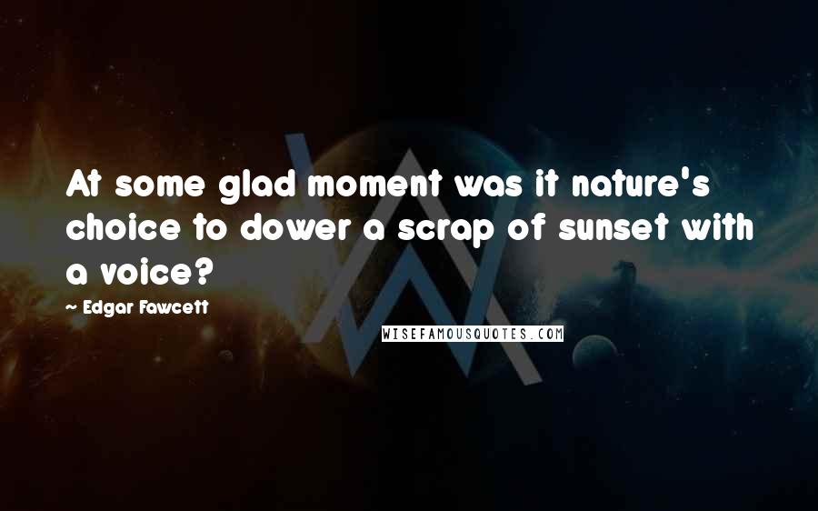 Edgar Fawcett quotes: At some glad moment was it nature's choice to dower a scrap of sunset with a voice?