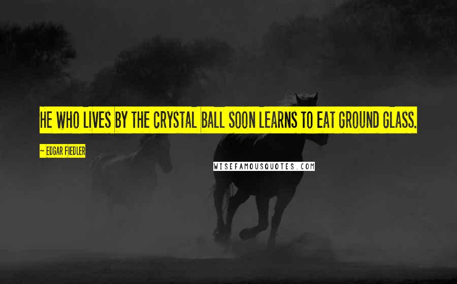 Edgar Fiedler quotes: He who lives by the crystal ball soon learns to eat ground glass.