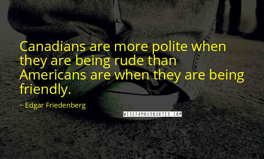 Edgar Friedenberg quotes: Canadians are more polite when they are being rude than Americans are when they are being friendly.