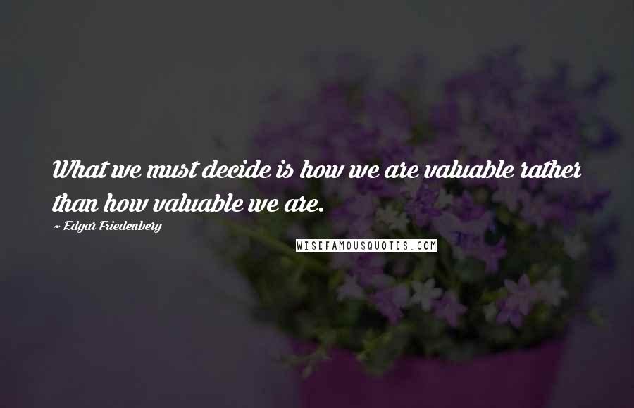 Edgar Friedenberg quotes: What we must decide is how we are valuable rather than how valuable we are.