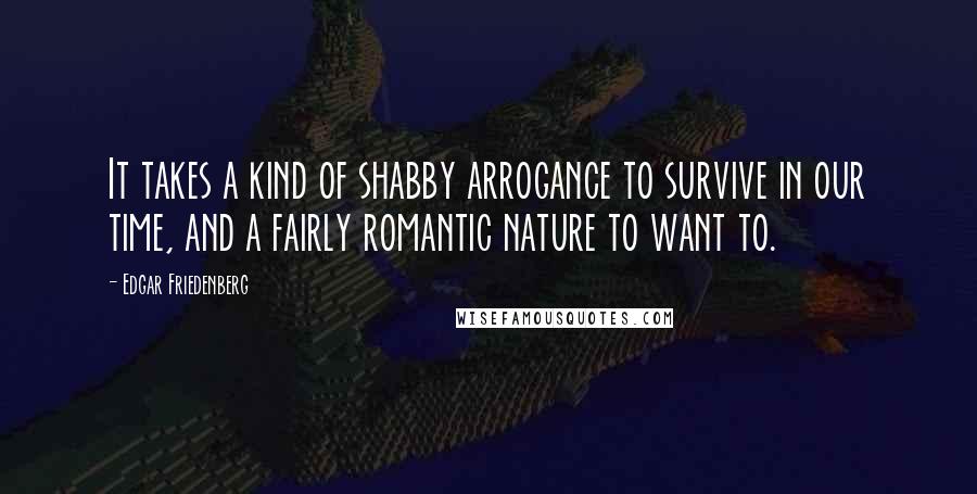 Edgar Friedenberg quotes: It takes a kind of shabby arrogance to survive in our time, and a fairly romantic nature to want to.