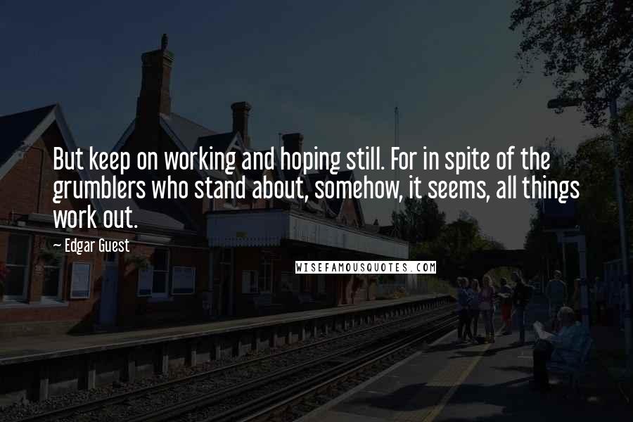 Edgar Guest quotes: But keep on working and hoping still. For in spite of the grumblers who stand about, somehow, it seems, all things work out. Edgar Guest quotes: But keep on working and hoping still. For in spite of the grumblers who stand about, somehow, it seems, all things work out.