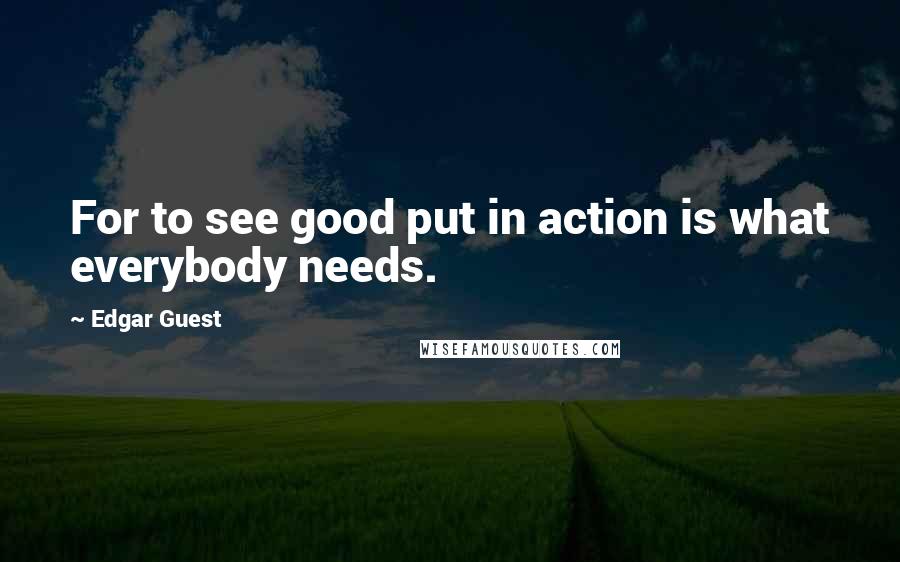 Edgar Guest quotes: For to see good put in action is what everybody needs.