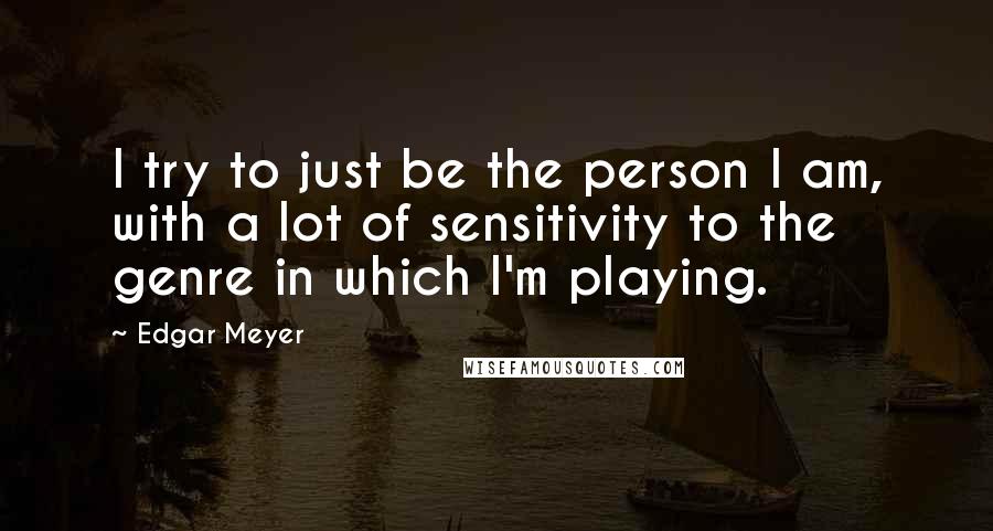 Edgar Meyer quotes: I try to just be the person I am, with a lot of sensitivity to the genre in which I'm playing.