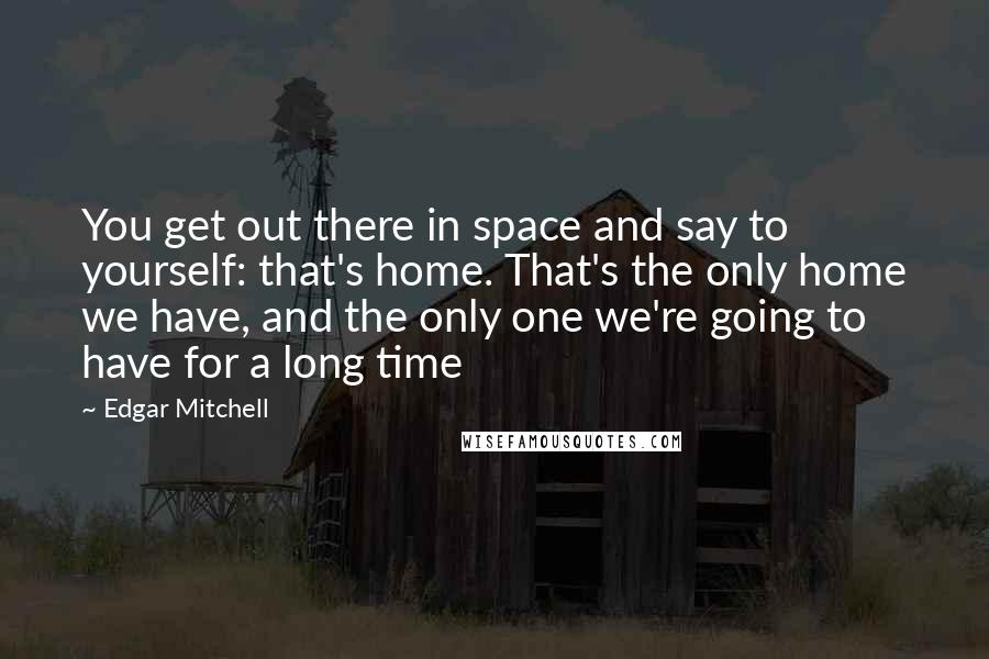 Edgar Mitchell quotes: You get out there in space and say to yourself: that's home. That's the only home we have, and the only one we're going to have for a long time