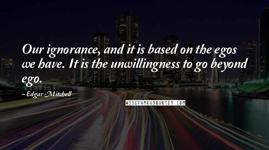 Edgar Mitchell quotes: Our ignorance, and it is based on the egos we have. It is the unwillingness to go beyond ego.