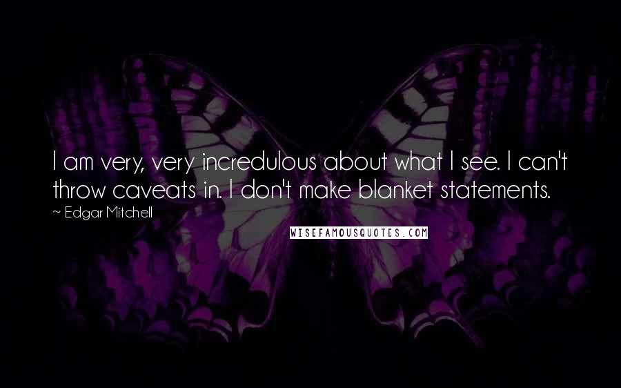 Edgar Mitchell quotes: I am very, very incredulous about what I see. I can't throw caveats in. I don't make blanket statements. Edgar Mitchell quotes: I am very, very incredulous about what I see. I can't throw caveats in. I don't make blanket statements.