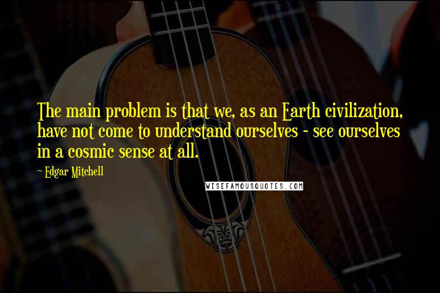 Edgar Mitchell quotes: The main problem is that we, as an Earth civilization, have not come to understand ourselves - see ourselves in a cosmic sense at all.